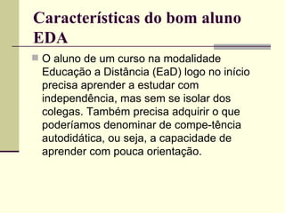 Características do bom aluno
EDA
 O aluno de um curso na modalidade
 Educação a Distância (EaD) logo no início
 precisa aprender a estudar com
 independência, mas sem se isolar dos
 colegas. Também precisa adquirir o que
 poderíamos denominar de compe-tência
 autodidática, ou seja, a capacidade de
 aprender com pouca orientação.
 