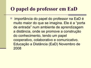O papel do professor em EaD
 importância do papel do professor na EaD é
  muito maior do que se imagina. Ele é a “porta
  de entrada” num ambiente de aprendizagem
  a distância, onde se promove a construção
  do conhecimento, tendo um papel
  cooperativo, colaborativo e comunicativo.
  Educação a Distância (EaD) Novembro de
  2008
 