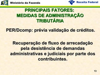 PRINCIPAIS FATORES:  MEDIDAS DE ADMINISTRAÇÃO TRIBUTÁRIA PER/Dcomp: prévia validação de créditos. Recuperação de fluxo de arrecadação pela desistência de demandas administrativas e judiciais por parte dos contribuintes. 