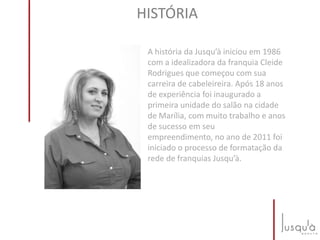 A história da Jusqu’à iniciou em 1986
com a idealizadora da franquia Cleide
Rodrigues que começou com sua
carreira de cabeleireira. Após 18 anos
de experiência foi inaugurado a
primeira unidade do salão na cidade
de Marília, com muito trabalho e anos
de sucesso em seu
empreendimento, no ano de 2011 foi
iniciado o processo de formatação da
rede de franquias Jusqu’à.
HISTÓRIA
 