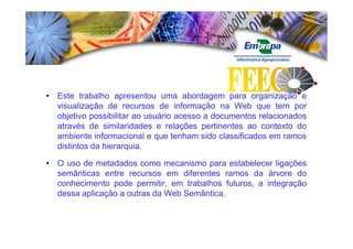 • Este trabalho apresentou uma abordagem para organização e
  visualização de recursos de informação na Web que tem por
  objetivo possibilitar ao usuário acesso a documentos relacionados
  através de similaridades e relações pertinentes ao contexto do
  ambiente informacional e que tenham sido classificados em ramos
  distintos da hierarquia.
               hierarquia.

• O uso de metadados como mecanismo para estabelecer ligações
  semânticas entre recursos em diferentes ramos da árvore do
  conhecimento pode permitir, em trabalhos futuros, a integração
  dessa aplicação a outras da Web Semântica.
                                  Semântica.
 