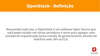 OpenStack - Definição
Resumindo tudo isso, o OpenStack é um software Open Source que
você pode instalar em vários servidores e serve para agregar uma
camada de orquestração (uma camada de gerenciamento através de
interface web, API ou CLI).
 