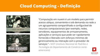 Cloud Computing - Definição
“Computação em nuvem é um modelo para permitir
acesso ubíquo, conveniente e sob demanda via rede a
um agrupamento compartilhado e configurável de
recursos computacionais (por exemplo, redes,
servidores, equipamentos de armazenamento,
aplicações e serviços) que pode ser rapidamente
fornecido e liberado com esforços mínimos de
gerenciamento ou interação com o provedor de
serviços.” - NIST (Instituto Nacional de Padrões e
Tecnologia do Departamento de Comércio norte-
americano)
 