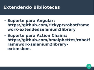 10
Extendendo Bibliotecas
● Suporte para Angular:
https://github.com/rickypc/robotframe
work-extendedselenium2library
● Suporte para Action Chains:
https://github.com/hmalphettes/robotf
ramework-selenium2library-
extensions
 