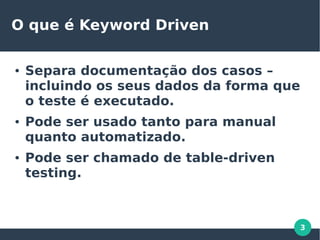3
O que é Keyword Driven
● Separa documentação dos casos –
incluindo os seus dados da forma que
o teste é executado.
● Pode ser usado tanto para manual
quanto automatizado.
● Pode ser chamado de table-driven
testing.
 