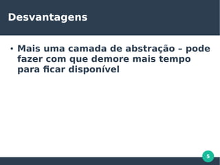 5
Desvantagens
● Mais uma camada de abstração – pode
fazer com que demore mais tempo
para ficar disponível
 