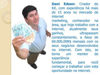 Dani Edson: Criador do
Kit, com experiência há mais
de 15 anos no mercado de
internet
marketing, conhecedor na
área, que hoje trabalha com a
internet, atualmente seus
ganhos, ultrapassam
constantemente, a faixa de
60.000,00R$ mensais com os
seus negócios desenvolvidos
na internet. Com isto, se
torna um mentor de
experiência
fundamental, para você
começar a trabalhar com esta
oportunidade na internet.
 