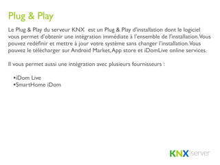 Plug & Play
Le Plug & Play du serveur KNX est un Plug & Play d'installation dont le logiciel
vous permet d’obtenir une intégration immédiate à l’ensemble de l'installation.Vous
pouvez redéﬁnir et mettre à jour votre système sans changer l’installation.Vous
pouvez le télécharger sur Android Market, App store et iDomLive online services.

Il vous permet aussi une intégration avec plusieurs fournisseurs :

  •iDom Live
  •SmartHome iDom
 