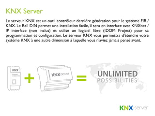 KNX Server
Le serveur KNX est un outil contrôleur dernière génération pour le système EIB /
KNX. Le Rail DIN permet une installation facile, il sera en interface avec KNXnet /
IP interface (non inclus) et utilise un logiciel libre (IDOM Project) pour sa
programmation et conﬁguration. Le serveur KNX vous permettra d'étendre votre
système KNX à une autre dimension à laquelle vous n'aviez jamais pensé avant.
 