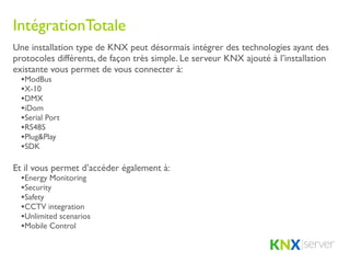 IntégrationTotale
Une installation type de KNX peut désormais intégrer des technologies ayant des
protocoles différents, de façon très simple. Le serveur KNX ajouté à l’installation
existante vous permet de vous connecter à:
  •ModBus
  •X-10
  •DMX
  •iDom
  •Serial Port
  •RS485
  •Plug&Play
  •SDK

Et il vous permet d’accéder également à:
  •Energy Monitoring
  •Security
  •Safety
  •CCTV integration
  •Unlimited scenarios
  •Mobile Control
 