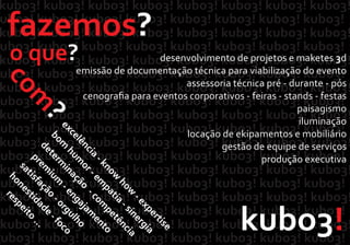 kubo3!
fazemos?
o que?
com
?
desenvolvimento de projetos e maketes 3d
emissão de documentação técnica para viabilização do evento
assessoria técnica pré ‐ durante ‐ pós
cenograﬁa para eventos corporativos ‐ feiras ‐ stands ‐ festas
paisagismo
iluminação
locação de ekipamentos e mobiliário
gestão de equipe de serviços
produção executiva
excelência
‐know
how
‐expertise
bom
hum
or‐em
patia
‐sinergia
determ
inação
‐com
petência
prem
ium
‐engajam
ento
satisfação
‐orgulho
honestidade
‐foco
respeito
...
 
