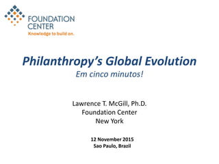 Philanthropy’s Global Evolution
Em cinco minutos!
Lawrence T. McGill, Ph.D.
Foundation Center
New York
12 November 2015
Sao Paulo, Brazil
 