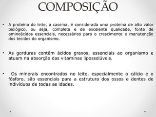 COMPOSIÇÃO
• A proteína do leite, a caseína, é considerada uma proteína de alto valor
biológico, ou seja, completa e de excelente qualidade, fonte de
aminoácidos essenciais, necessários para o crescimento e manutenção
dos tecidos do organismo.
• As gorduras contêm ácidos graxos, essenciais ao organismo e
atuam na absorção das vitaminas lipossolúveis.
• Os minerais encontrados no leite, especialmente o cálcio e o
fósforo, são essenciais para a estrutura dos ossos e dentes de
indivíduos de todas as idades.
 