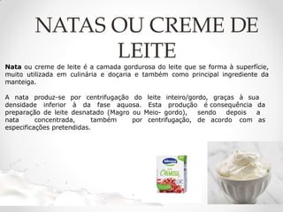 Nata ou creme de leite é a camada gordurosa do leite que se forma à superfície,
muito utilizada em culinária e doçaria e também como principal ingrediente da
manteiga.
A nata produz-se por centrifugação do leite inteiro/gordo, graças à sua
densidade inferior à da fase aquosa. Esta produção é consequência da
preparação de leite desnatado (Magro ou Meio- gordo), sendo depois a
nata concentrada, também por centrifugação, de acordo com as
especificações pretendidas.
NATAS OU CREME DE
LEITE
 