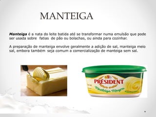 Manteiga é a nata do leite batida até se transformar numa emulsão que pode
ser usada sobre fatias de pão ou bolachas, ou ainda para cozinhar.
A preparação de manteiga envolve geralmente a adição de sal, manteiga meio
sal, embora também seja comum a comercialização de manteiga sem sal.
MANTEIGA
 