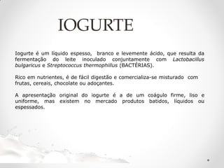 IOGURTE
Iogurte é um líquido espesso, branco e levemente ácido, que resulta da
fermentação do leite inoculado conjuntamente com Lactobacillus
bulgaricus e Streptococcus thermophillus (BACTÉRIAS).
Rico em nutrientes, é de fácil digestão e comercializa-se misturado com
frutas, cereais, chocolate ou adoçantes.
A apresentação original do iogurte é a de um coágulo firme, liso e
uniforme, mas existem no mercado produtos batidos, líquidos ou
espessados.
 