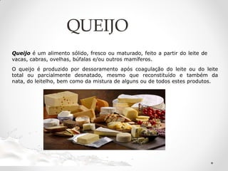 Queijo é um alimento sólido, fresco ou maturado, feito a partir do leite de
vacas, cabras, ovelhas, búfalas e/ou outros mamíferos.
O queijo é produzido por dessoramento após coagulação do leite ou do leite
total ou parcialmente desnatado, mesmo que reconstituído e também da
nata, do leitelho, bem como da mistura de alguns ou de todos estes produtos.
QUEIJO
 