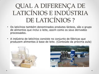 QUAL A DIFERENÇA DE
LATICÍNIOS E INDÚSTRIA
DE LATICÍNIOS ?
• Os laticínios também denominados produtos lácteos, são o grupo
de alimentos que inclui o leite, assim como os seus derivados
processados.
• A indústria de laticínios consiste no conjunto de fábricas que
produzem alimentos à base de leite. (Conteúdo da próxima aula)
 