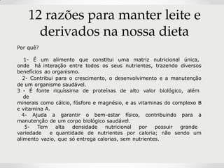 12 razões para manter leite e
derivados na nossa dieta
Por quê?
1- É um alimento que constitui uma matriz nutricional única,
onde há interação entre todos os seus nutrientes, trazendo diversos
benefícios ao organismo.
2- Contribui para o crescimento, o desenvolvimento e a manutenção
de um organismo saudável.
3 - É fonte riquíssima de proteínas de alto valor biológico, além
de
minerais como cálcio, fósforo e magnésio, e as vitaminas do complexo B
e vitamina A.
4- Ajuda a garantir o bem-estar físico, contribuindo para a
manutenção de um corpo biológico saudável.
5- Tem alta densidade nutricional por possuir grande
variedade e quantidade de nutrientes por caloria; não sendo um
alimento vazio, que só entrega calorias, sem nutrientes.
 