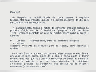 Quando?
6- Respeitar a individualidade de cada pessoa é requisito
fundamental para entender quando é o melhor momento do dia para
se consumir um alimento lácteo.
7- Culturalmente, temos o hábito de consumir produtos lácteos na
primeira refeição do dia. O tradicional "pingado" (café com leite)
tem presença garantida no café da manhã, assim como o queijo e
iogurtes.
8 - Lanches intermediários, entre as principais refeições,
constituem
excelente momento de consumo para os lácteos, como iogurtes e
queijos…
9– A ceia é outro momento de consumo clássico para o leite. Tomar
um copo de leite morno antes de ir para a cama ajuda a dormir
melhor, uma vez que traz conforto emocional ao ativar as memórias
afetivas da infância, e por ser fonte riquíssima de triptofano,
aminoácido precursor da serotonina, que por sua vez dá origem à
melatonina (a hormona do sono").
 