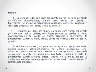 Como?
10- Um copo de leite, que pode ser quente ou frio, puro ou acrescido
de café ou achocolatados, batido com frutas ou cereais...
Ingrediente de inúmeras preparações culinárias, doces ou salgadas, o
leite está presente em bolos, tortas ou cremes.
11- O iogurte, que pode ser natural ou batido com frutas, consumido
puro ou com mel ou geleias, com frutas picadas ou batidas ou como
acompanhamento da salada de frutas. Também é ingrediente de
preparações culinárias como bolos, sopas ou molhos para saladas ou
gelados.
12- A fatia de queijo (que pode ser de qualquer tipo), saboreada
sozinha ou como acompanhamento de vinhos, consumida com
doces ou geleias (trazendo a subtileza do sabor agridoce), como patês
ou cremes, presente nas saladas ou nas tortas, também é parte de
preparações culinárias como pizzas, lanches ou lasanhas. Ralado, o
queijo também tem presença garantida, sendo servido tradicionalmente
com massas ou sopas.
 