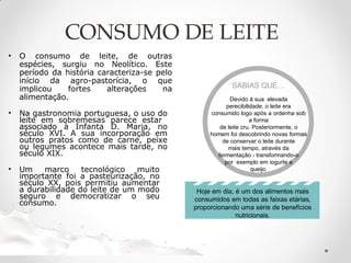 CONSUMO DE LEITE
• O consumo de leite, de outras
espécies, surgiu no Neolítico. Este
período da história caracteriza-se pelo
início da agro-pastorícia, o que
implicou fortes alterações na
alimentação.
• Na gastronomia portuguesa, o uso do
leite em sobremesas parece estar
associado à Infanta D. Maria, no
século XVI. A sua incorporação em
outros pratos como de carne, peixe
ou legumes acontece mais tarde, no
século XIX.
• Um marco tecnológico muito
importante foi a pasteurização, no
século XX, pois permitiu aumentar
a durabilidade do leite de um modo
seguro e democratizar o seu
consumo.
SABIAS QUE…
Devido à sua elevada
perecibilidade, o leite era
consumido logo após a ordenha sob
a forma
de leite cru. Posteriormente, o
homem foi descobrindo novas formas
de conservar o leite durante
mais tempo, através da
fermentação - transformando-o
por exemplo em iogurte e
queijo.
Hoje em dia, é um dos alimentos mais
consumidos em todas as faixas etárias,
proporcionando uma série de benefícios
nutricionais.
 