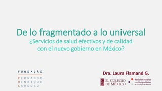 De lo fragmentado a lo universal
¿Servicios de salud efectivos y de calidad
con el nuevo gobierno en México?
Dra. Laura Flamand G.
 