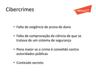 Cibercrimes	
  
•  Falta	
  de	
  exigência	
  de	
  prova	
  de	
  dano	
  
•  Falta	
  de	
  comprovação	
  da	
  ciência	
  de	
  que	
  se	
  
tratava	
  de	
  um	
  sistema	
  de	
  segurança	
  
•  Pena	
  maior	
  se	
  o	
  crime	
  é	
  comeGdo	
  contra	
  
autoridades	
  públicas	
  
•  Conteúdo	
  secreto	
  
	
  
 