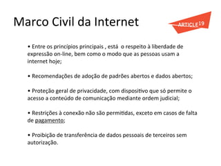 Marco	
  Civil	
  da	
  Internet	
  
•	
  Entre	
  os	
  princípios	
  principais	
  ,	
  está	
  	
  o	
  respeito	
  à	
  liberdade	
  de	
  
expressão	
  on-­‐line,	
  bem	
  como	
  o	
  modo	
  que	
  as	
  pessoas	
  usam	
  a	
  
internet	
  hoje;	
  
	
  
•	
  Recomendações	
  de	
  adoção	
  de	
  padrões	
  abertos	
  e	
  dados	
  abertos;	
  
	
  
•	
  Proteção	
  geral	
  de	
  privacidade,	
  com	
  disposiGvo	
  que	
  só	
  permite	
  o	
  
acesso	
  a	
  conteúdo	
  de	
  comunicação	
  mediante	
  ordem	
  judicial;	
  
	
  
•	
  Restrições	
  à	
  conexão	
  não	
  são	
  permiGdas,	
  exceto	
  em	
  casos	
  de	
  falta	
  
de	
  pagamento;	
  
	
  
•	
  Proibição	
  de	
  transferência	
  de	
  dados	
  pessoais	
  de	
  terceiros	
  sem	
  
autorização.	
  
 