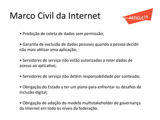 Marco	
  Civil	
  da	
  Internet	
  
•	
  Proibição	
  de	
  coleta	
  de	
  dados	
  sem	
  permissão;	
  
	
  
•	
  GaranGa	
  de	
  exclusão	
  de	
  dados	
  pessoais	
  quando	
  a	
  pessoa	
  decidir	
  
não	
  mais	
  uGlizar	
  uma	
  aplicação;	
  
	
  
•	
  Servidores	
  de	
  serviço	
  não	
  estão	
  autorizados	
  a	
  reter	
  dados	
  de	
  
acesso	
  ao	
  aplicaGvo;	
  
	
  
•	
  Servidores	
  de	
  serviço	
  não	
  detém	
  responsabilidade	
  por	
  conteúdo;	
  
	
  
•	
  Obrigação	
  do	
  Estado	
  a	
  ter	
  um	
  plano	
  para	
  enfrentar	
  os	
  desaﬁos	
  de	
  
inclusão	
  digital;	
  
	
  
•	
  Obrigação	
  de	
  adoção	
  do	
  modelo	
  mulGstakeholder	
  de	
  governança	
  
da	
  Internet	
  em	
  todo	
  os	
  níveis	
  da	
  federação.	
  
	
  
 