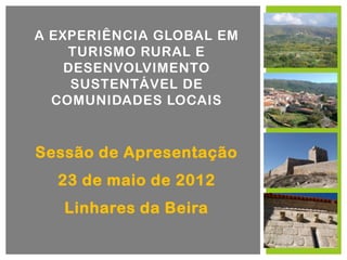A EXPERIÊNCIA GLOBAL EM
    TURISMO RURAL E
    DESENVOLVIMENTO
     SUSTENTÁVEL DE
  COMUNIDADES LOCAIS


Sessão de Apresentação
  23 de maio de 2012
   Linhares da Beira
 