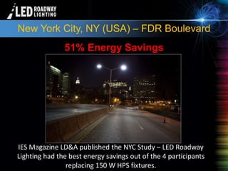 © LED Roadway Lighting Ltd. - 2010
New York City, NY (USA) – FDR Boulevard
IES Magazine LD&A published the NYC Study – LED Roadway
Lighting had the best energy savings out of the 4 participants
replacing 150 W HPS fixtures.
51% Energy Savings
 