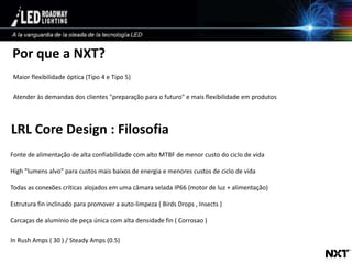 © LED Roadway Lighting Ltd. - 2010
LRL Core Design : Filosofia
Fonte de alimentação de alta confiabilidade com alto MTBF de menor custo do ciclo de vida
High "lumens alvo" para custos mais baixos de energia e menores custos de ciclo de vida
Todas as conexões críticas alojados em uma câmara selada IP66 (motor de luz + alimentação)
Estrutura fin inclinado para promover a auto-limpeza ( Birds Drops , Insects )
Carcaças de alumínio de peça única com alta densidade fin ( Corrosao )
In Rush Amps ( 30 ) / Steady Amps (0.5)
Por que a NXT?
Maior flexibilidade óptica (Tipo 4 e Tipo 5)
Atender às demandas dos clientes "preparação para o futuro" e mais flexibilidade em produtos
 