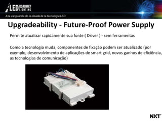 © LED Roadway Lighting Ltd. - 2010
Upgradeability - Future-Proof Power Supply
Permite atualizar rapidamente sua fonte ( Driver ) - sem ferramentas
Como a tecnologia muda, componentes de fixação podem ser atualizado (por
exemplo, desenvolvimento de aplicações de smart grid, novos ganhos de eficiência,
as tecnologias de comunicação)
 