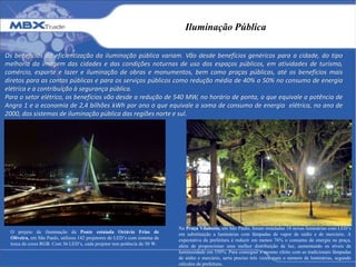 Iluminação Pública
Os benefícios da eficientização da iluminação pública variam. Vão desde benefícios genéricos para a cidade, do tipo
melhoria da imagem das cidades e das condições noturnas de uso dos espaços públicos, em atividades de turismo,
comércio, esporte e lazer e iluminação de obras e monumentos, bem como praças públicas, até os benefícios mais
diretos para as contas públicas e para os serviços públicos como redução média de 40% a 50% no consumo de energia
elétrica e a contribuição à segurança pública.
Para o setor elétrico, os benefícios vão desde a redução de 540 MW, no horário de ponta, o que equivale a potência de
Angra 1 e a economia de 2,4 bilhões kWh por ano o que equivale a soma de consumo de energia elétrica, no ano de
2000, dos sistemas de iluminação pública das regiões norte e sul.
Na Praça Vilaboim, em São Paulo, foram instaladas 18 novas luminárias com LED’s
em substituição a luminárias com lâmpadas de vapor de sódio e de mercúrio. A
expectativa da prefeitura é reduzir em menos 76% o consumo de energia na praça,
além de proporcionar uma melhor distribuição de luz, aumentando os níveis de
luminosidade em 350%. Para conseguir o mesmo efeito com as tradicionais lâmpadas
de sódio e mercúrio, seria preciso três vezes mais o número de luminárias, segundo
cálculos da prefeitura.
O projeto de iluminação da Ponte estaiada Octávio Frias de
Oliveira, em São Paulo, utilizou 142 projetores de LED’s com sistema de
troca de cores RGB. Com 36 LED’s, cada projetor tem potência de 50 W.
 