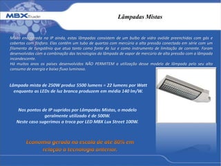 Lâmpadas Mistas
Muito encontrada na IP ainda, estas lâmpadas consistem de um bulbo de vidro ovóide preenchidas com gás e
cobertas com fósforo. Elas contêm um tubo de quartzo com mercúrio a alta pressão conectado em série com um
filamento de tungstênio que atua tanto como fonte de luz e como instrumento de limitação de corrente. Foram
desenvolvidas com a combinação das tecnologias da lâmpada de vapor de mercúrio de alta pressão com a lâmpada
incandescente.
Há muitos anos os países desenvolvidos NÃO PERMITEM a utilização desse modelo de lâmpada pelo seu alto
consumo de energia e baixo fluxo luminoso.
 