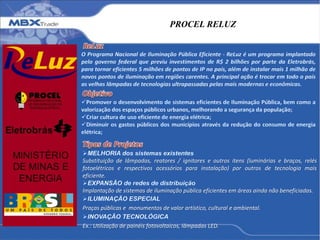 PROCEL RELUZ
Substituição de lâmpadas, reatores / ignitores e outros itens (luminárias e braços, relés
fotoelétricos e respectivos acessórios para instalação) por outros de tecnologia mais
eficiente.
Implantação de sistemas de iluminação pública eficientes em áreas ainda não beneficiadas.
Praças públicas e monumentos de valor artístico, cultural e ambiental.
Ex.: Utilização de painéis fotovoltaicos, lâmpadas LED.
 