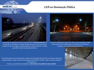 LED na Iluminação Pública
Luminárias de alta eficiência com leds iluminam a autoestrada A44 em
Amsterdã, na Holanda. A solução utilizada permite uma economia de
energia em torno de 60% em comparação ao sistema anterior e, ainda,
possibilita reduzir a poluição luminosa.
A AES Eletropaulo vem substituindo o sistema de iluminação de 18 túneis em diversos pontos da
capital paulista. A ação receberá investimento de até R$ 32 milhões. Todos os túneis utilizarão
iluminação led.
Na foto, as luminárias instaladas no túnel Doutor Euryclides de Jesus Zerbini.
Ao fundo, lâmpadas de vapor de sódio de alta pressão de 250W.
Como teste, foram implantadas 2 luminárias LED 70W para
comparar seus respectivos desempenhos.
 
