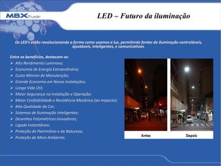 LED – Futuro da iluminação
Os LED’s estão revolucionando a forma como usamos a luz, permitindo fontes de iluminação controláveis,
ajustáveis, inteligentes, e comunicativas.
Entre os benefícios, destacam-se:
 Alto Rendimento Luminoso;
 Economia de Energia Extraordinária;
 Custo Mínimo de Manutenção;
 Grande Economia em Novas Instalações;
 Longa Vida Útil;
 Maior Segurança na Instalação e Operação;
 Maior Confiabilidade e Resistência Mecânica (ao impacto);
 Alta Qualidade da Cor;
 Sistemas de Iluminação Inteligentes;
 Desenhos Fotométricos Inovadores;
 Ligado Instantâneo;
 Proteção do Patrimônio e da Natureza;
 Proteção do Meio-Ambiente;
 