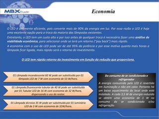 Economia
O LED é altamente eficiente, pois converte mais de 90% da energia em luz. Por essa razão o LED é hoje
uma excelente opção para a troca da maioria das lâmpadas existentes.
Entretanto, o LED tem um custo alto e por isso antes de qualquer troca é necessário fazer uma análise de
viabilidade econômica, para selecionar onde se terá um retorno (“pay back”) mais rápido.
A economia com o uso de LED pode ser de até 95% da potência e por esse motivo quanto mais horas a
lâmpada ficar ligada, mais rápido será o retorno do investimento.
O LED tem rápido retorno do investimento em função da redução que proporciona.
01 Lâmpada incandescente 60 W pode ser substituída por 01
lâmpada LED de 7 W com economia de 53 W/hora.
01 Lâmpada fluorescente tubular de 40 W pode ser substituída
por 01 Tubular LED de 16 W com economia de 32 W/hora,
dispensando o uso do reator.
01 Lâmpada dicroica 35 W pode ser substituída por 01 luminária
LED de 3 W com economia de 32W/hora.
Do consumo de ar condicionado e
refrigerador
A energia consumida pelo LED é revertida
em iluminação e não em calor. Portanto há
um baixo aquecimento do local onde está
instalado. A cada 3,5 W de energia reduzida
se obtém uma economia de 1 W no
consumo do ar condicionado e/ou
refrigeração.
 