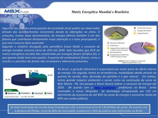 Matriz Energética Mundial e Brasileira
Algumas das grandes preocupações da sociedade atual podem ser observadas
através dos acontecimentos recorrentes devido às alterações no clima. O
consumo, muitas vezes desnecessário, da energia elétrica também é um dos
fatores que contribuem diretamente nesta alteração e o mais preocupante, é
que este consumo deve aumentar.
Segundo o relatório divulgado pela petrolífera Exxon Mobil o consumo de
energia mundial crescerá cerca de 35% até 2030. Vale ressaltar que 81% da
matriz energética mundial são constituídas por energias fósseis (Gráfico 01), o
que agrava ainda mais esse quadro. A queima de combustíveis fósseis, como o
carvão e o petróleo são fontes não-renováveis e altamente poluentes.
No Brasil, a geração hidráulica é responsável por maior parte da oferta interna
de energia. Em seguida, temos as termelétricas, modalidade obtida através da
queima de carvão, óleo, derivados do petróleo e o gás natural . Em ambas,
temos grande impacto ambiental e social, como na construção da usina de
Belo Monte - PA, isto porque o Brasil deverá dobrar o consumo de energia até
2020. De acordo com o Valor Econômico, prefeituras no Brasil serão
motivadas a trocar lâmpadas de tecnologia ultrapassada por LED em
detrimento da economia de até 85% na conta de energia e economia média de
40% nas contas públicas.
Se toda iluminação do mundo fosse trocada por LED, a economia seria de 130 bilhões de euros. De acordo com
a diretora da Philips, cerca de 60% da iluminação residencial e 40% da pública são ineficientes no Brasil.
 