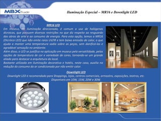 Iluminação Especial – MR16 e Downlight LED
MR16 LED
Em museus, na iluminação direcionada, é comum o uso de halógenas
dicroicas, que possuem diversas restrições no que diz respeito ao resguardo
das obras de arte e ao consumo de energia. Para esta opção, temos a MR16
(Dicróica LED) que não emite raios UV/IR e tem baixa emissão de calor, o que
ajuda a manter uma temperatura sadia sobre as peças, sem danificá-las e
agradável sensação no ambiente.
Além disso, o LED se justifica na aplicação em museus pela versatilidade, pelas
opções de temperatura de cor e variedade de cores, tornando-se um grande
aliado para destacar a arquitetura do local.
Bastante utilizada em iluminação decorativa e hotéis, neste caso, auxilia na
redução do consumo do ar condicionado por não emitir calor.
Downlight LED
Downlight LED é recomendado para Shoppings, lojas, centros comerciais, armazéns, exposições, teatros, etc.
Disponíveis em 10W, 15W, 20W e 30W.
 