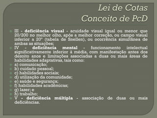    III - deficiência visual - acuidade visual igual ou menor que
    20/200 no melhor olho, após a melhor correção, ou campo visual
    inferior a 20º (tabela de Snellen), ou ocorrência simultânea de
    ambas as situações;
   IV - deficiência mental - funcionamento intelectual
    significativamente inferior à média, com manifestação antes dos
    dezoito anos e limitações associadas a duas ou mais áreas de
    habilidades adaptativas, tais como:
   a) comunicação;
   b) cuidado pessoal;
   c) habilidades sociais;
   d) utilização da comunidade;
   e) saúde e segurança;
   f) habilidades acadêmicas;
   g) lazer; e
   h) trabalho;
   V - deficiência múltipla - associação de duas ou mais
    deficiências.
 