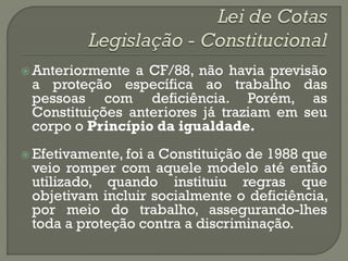  Anteriormente a CF/88, não havia previsão
 a proteção específica ao trabalho das
 pessoas com deficiência. Porém, as
 Constituições anteriores já traziam em seu
 corpo o Princípio da igualdade.
 Efetivamente, foi
                  a Constituição de 1988 que
 veio romper com aquele modelo até então
 utilizado, quando instituiu regras que
 objetivam incluir socialmente o deficiência,
 por meio do trabalho, assegurando-lhes
 toda a proteção contra a discriminação.
 