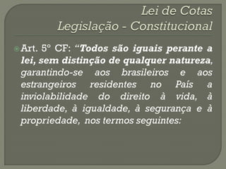  Art. 5º CF: “Todos são iguais perante a
 lei, sem distinção de qualquer natureza,
 garantindo-se aos brasileiros e aos
 estrangeiros residentes no País a
 inviolabilidade do direito à vida, à
 liberdade, à igualdade, à segurança e à
 propriedade, nos termos seguintes:
 