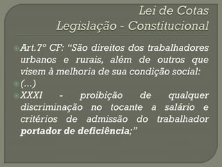  Art.7º CF: “São direitos dos trabalhadores
  urbanos e rurais, além de outros que
  visem à melhoria de sua condição social:
 (...)
 XXXI     -    proibição    de     qualquer
  discriminação no tocante a salário e
  critérios de admissão do trabalhador
  portador de deficiência;”
 