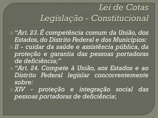  “Art. 23. É competência comum da União, dos
  Estados, do Distrito Federal e dos Municípios:
 II - cuidar da saúde e assistência pública, da
  proteção e garantia das pessoas portadoras
  de deficiência;”
 “Art. 24. Compete à União, aos Estados e ao
  Distrito Federal legislar concorrentemente
  sobre:
 XIV - proteção e integração social das
  pessoas portadoras de deficiência;
 