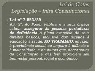    Lei nº 7.853/89
„ Art. 2º: Ao Poder Público e a seus órgãos
  cabem assegurar às pessoas portadoras
  de deficiência o pleno exercício de seus
  direitos básicos, inclusive dos direitos à
  educação, à saúde, AO TRABALHO, ao lazer,
  à previdência social, ao amparo à infância e
  à maternidade, e de outros que, decorrentes
  da Constituição e das leis, propiciem seu
  bem-estar pessoal, social e econômico.
 