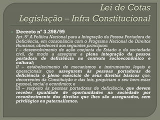    Decreto nº 3.298/99
    Art. 5º A Política Nacional para a Integração da Pessoa Portadora de
    Deficiência, em consonância com o Programa Nacional de Direitos
    Humanos, obedecerá aos seguintes princípios:
    I – desenvolvimento de ação conjunta do Estado e da sociedade
    civil, de modo a assegurar a plena integração da pessoa
    portadora de deficiência no contexto socioeconômico e
    cultural;
    II – estabelecimento de mecanismos e instrumentos legais e
    operacionais que assegurem às pessoas portadoras de
    deficiência o pleno exercício de seus direitos básicos que,
    decorrentes da Constituição e das leis, propiciam o seu bem-estar
    pessoal, social e econômico; e
    III – respeito às pessoas portadoras de deficiência, que devem
    receber igualdade de oportunidades na sociedade por
    reconhecimento dos direitos que lhes são assegurados, sem
    privilégios ou paternalismos.
 