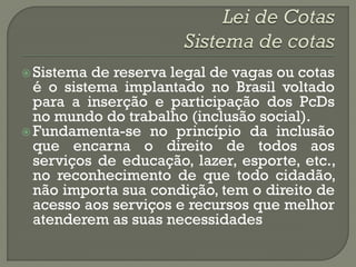  Sistema de reserva legal de vagas ou cotas
  é o sistema implantado no Brasil voltado
  para a inserção e participação dos PcDs
  no mundo do trabalho (inclusão social).
 Fundamenta-se no princípio da inclusão
  que encarna o direito de todos aos
  serviços de educação, lazer, esporte, etc.,
  no reconhecimento de que todo cidadão,
  não importa sua condição, tem o direito de
  acesso aos serviços e recursos que melhor
  atenderem as suas necessidades
 